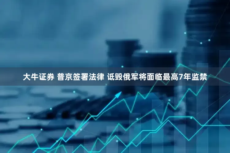 大牛证券 普京签署法律 诋毁俄军将面临最高7年监禁