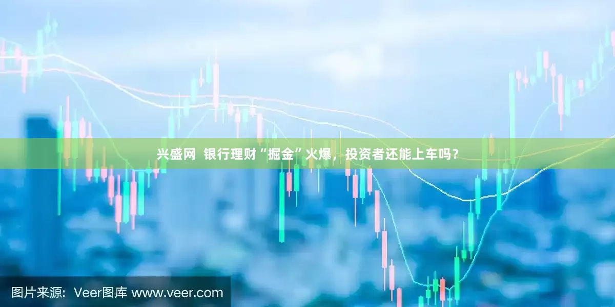 兴盛网  银行理财“掘金”火爆，投资者还能上车吗？
