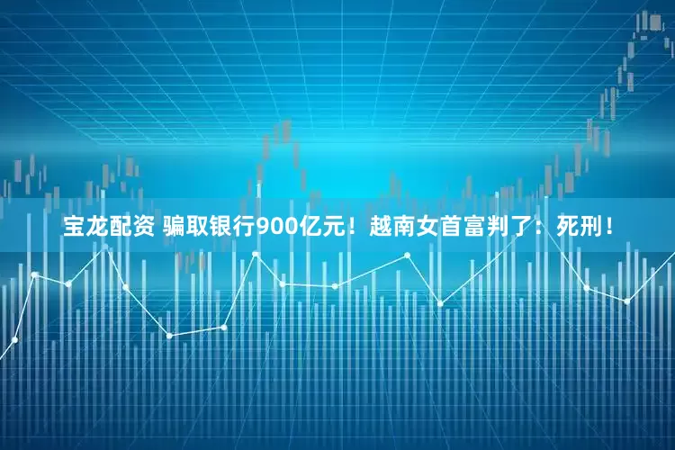 宝龙配资 骗取银行900亿元！越南女首富判了：死刑！