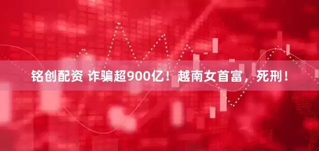 铭创配资 诈骗超900亿！越南女首富，死刑！
