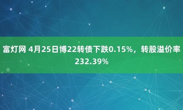 富灯网 4月25日博22转债下跌0.15%，转股溢价率232.39%