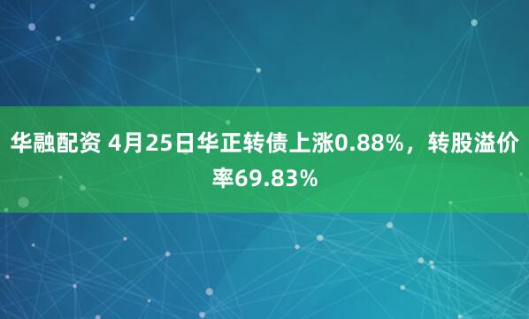 华融配资 4月25日华正转债上涨0.88%，转股溢价率69.83%