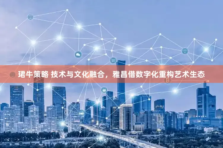 珺牛策略 技术与文化融合，雅昌借数字化重构艺术生态