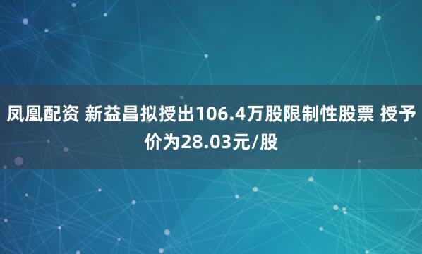 凤凰配资 新益昌拟授出106.4万股限制性股票 授予价为28.03元/股