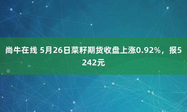 尚牛在线 5月26日菜籽期货收盘上涨0.92%，报5242元