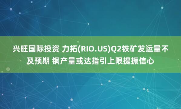 兴旺国际投资 力拓(RIO.US)Q2铁矿发运量不及预期 铜产量或达指引上限提振信心