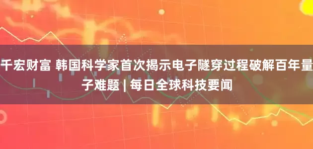 千宏财富 韩国科学家首次揭示电子隧穿过程破解百年量子难题 | 每日全球科技要闻