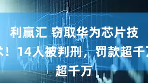 利赢汇 窃取华为芯片技术！14人被判刑，罚款超千万