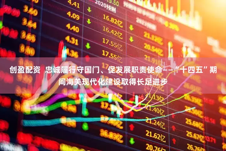创盈配资  忠诚履行守国门、促发展职责使命——“十四五”期间海关现代化建设取得长足进步