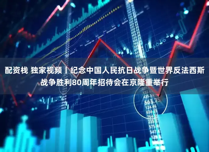 配资栈 独家视频丨纪念中国人民抗日战争暨世界反法西斯战争胜利80周年招待会在京隆重举行