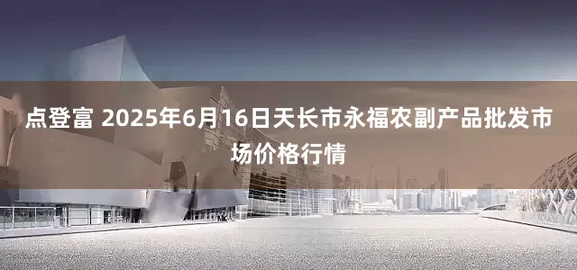 点登富 2025年6月16日天长市永福农副产品批发市场价格行情