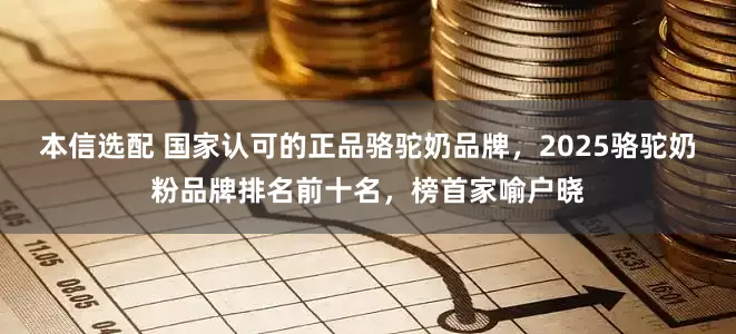 本信选配 国家认可的正品骆驼奶品牌，2025骆驼奶粉品牌排名前十名，榜首家喻户晓