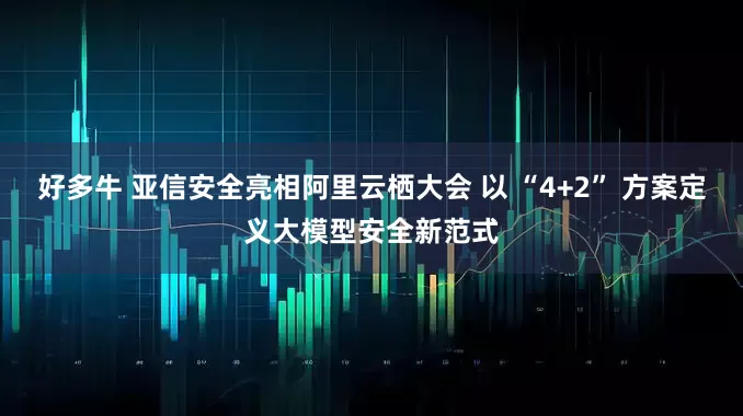 好多牛 亚信安全亮相阿里云栖大会 以 “4+2” 方案定义大模型安全新范式